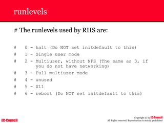 EC-Council
Copyright © by EC-Council
All Rights reserved. Reproduction is strictly prohibited
runlevels
# The runlevels used by RHS are:
# 0 - halt (Do NOT set initdefault to this)
# 1 - Single user mode
# 2 - Multiuser, without NFS (The same as 3, if
you do not have networking)
# 3 - Full multiuser mode
# 4 - unused
# 5 - X11
# 6 - reboot (Do NOT set initdefault to this)
 