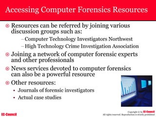 EC-Council
Copyright © by EC-Council
All rights reserved. Reproduction is strictly prohibited
Accessing Computer Forensics Resources
~ Resources can be referred by joining various
discussion groups such as:
–Computer Technology Investigators Northwest
–High Technology Crime Investigation Association
~ Joining a network of computer forensic experts
and other professionals
~ News services devoted to computer forensics
can also be a powerful resource
~ Other resources:
• Journals of forensic investigators
• Actual case studies
 