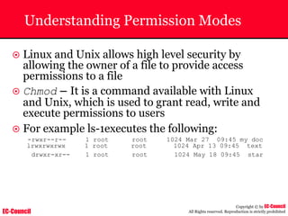 EC-Council
Copyright © by EC-Council
All Rights reserved. Reproduction is strictly prohibited
Understanding Permission Modes
~ Linux and Unix allows high level security by
allowing the owner of a file to provide access
permissions to a file
~ Chmod – It is a command available with Linux
and Unix, which is used to grant read, write and
execute permissions to users
~ For example ls-1executes the following:
-rwxr--r-- 1 root root 1024 Mar 27 09:45 my doc
lrwxrwxrwx 1 root root 1024 Apr 13 09:45 text
drwxr-xr-- 1 root root 1024 May 18 09:45 star
 