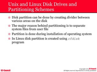 EC-Council
Copyright © by EC-Council
All Rights reserved. Reproduction is strictly prohibited
Unix and Linux Disk Drives and
Partitioning Schemes
~ Disk partition can be done by creating divider between
various areas on the disk
~ The major reason behind partitioning is to separate
system files from user file
~ Partition is done during installation of operating system
~ In Linux disk partition is created using cfdisk
program
 