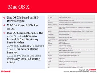 EC-Council
Copyright © by EC-Council
All Rights reserved. Reproduction is strictly prohibited
Mac OS X
~ Mac OS X is based on BSD
Darwin engine
~ MAC OS X uses HFS+ file
system
~ Mac OS X has nothing like the
/etc/init.d directory.
Instead, it finds its startup
items in either
/System/Library/Startup
Items (for system startup
items) or
/Library/StartupItems
(for locally-installed startup
items)
 