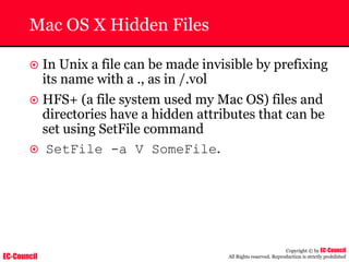 EC-Council
Copyright © by EC-Council
All Rights reserved. Reproduction is strictly prohibited
Mac OS X Hidden Files
~ In Unix a file can be made invisible by prefixing
its name with a ., as in /.vol
~ HFS+ (a file system used my Mac OS) files and
directories have a hidden attributes that can be
set using SetFile command
~ SetFile -a V SomeFile.
 