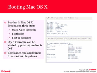 EC-Council
Copyright © by EC-Council
All Rights reserved. Reproduction is strictly prohibited
Booting Mac OS X
~ Booting in Mac OS X
depends on three steps
• Mac's Open Firmware
• Bootloader
• Boot up sequence
~ Open Firmware can be
started by pressing cmd-opt-
O-F
~ Bootloader can load kernels
from various filesystems
 