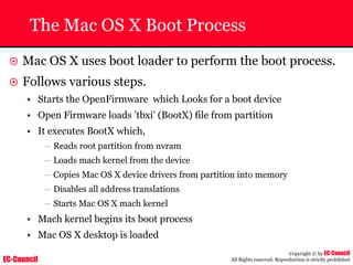 EC-Council
Copyright © by EC-Council
All Rights reserved. Reproduction is strictly prohibited
The Mac OS X Boot Process
~ Mac OS X uses boot loader to perform the boot process.
~ Follows various steps.
• Starts the OpenFirmware which Looks for a boot device
• Open Firmware loads ’tbxi’ (BootX) file from partition
• It executes BootX which,
– Reads root partition from nvram
– Loads mach kernel from the device
– Copies Mac OS X device drivers from partition into memory
– Disables all address translations
– Starts Mac OS X mach kernel
• Mach kernel begins its boot process
• Mac OS X desktop is loaded
 