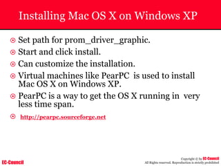 EC-Council
Copyright © by EC-Council
All Rights reserved. Reproduction is strictly prohibited
Installing Mac OS X on Windows XP
~ Set path for prom_driver_graphic.
~ Start and click install.
~ Can customize the installation.
~ Virtual machines like PearPC is used to install
Mac OS X on Windows XP.
~ PearPC is a way to get the OS X running in very
less time span.
~ http://pearpc.sourceforge.net
 