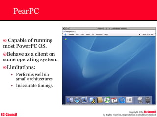 EC-Council
Copyright © by EC-Council
All Rights reserved. Reproduction is strictly prohibited
PearPC
~ Capable of running
most PowerPC OS.
~Behave as a client on
some operating system.
~Limitations:
• Performs well on
small architectures.
• Inaccurate timings.
 