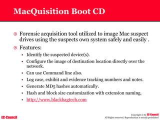EC-Council
Copyright © by EC-Council
All Rights reserved. Reproduction is strictly prohibited
MacQuisition Boot CD
~ Forensic acquisition tool utilized to image Mac suspect
drives using the suspects own system safely and easily .
~ Features:
• Identify the suspected device(s).
• Configure the image of destination location directly over the
network.
• Can use Command line also.
• Log case, exhibit and evidence tracking numbers and notes.
• Generate MD5 hashes automatically.
• Hash and block size customization with extension naming.
• http://www.blackbagtech.com
 