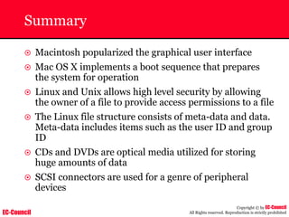 EC-Council
Copyright © by EC-Council
All Rights reserved. Reproduction is strictly prohibited
Summary
~ Macintosh popularized the graphical user interface
~ Mac OS X implements a boot sequence that prepares
the system for operation
~ Linux and Unix allows high level security by allowing
the owner of a file to provide access permissions to a file
~ The Linux file structure consists of meta-data and data.
Meta-data includes items such as the user ID and group
ID
~ CDs and DVDs are optical media utilized for storing
huge amounts of data
~ SCSI connectors are used for a genre of peripheral
devices
 