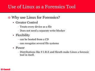 EC-Council
Use of Linux as a Forensics Tool
~ Why use Linux for Forensics?
• Greater Control
– Treats every device as a file
– Does not need a separate write blocker
• Flexibility
– can be booted from a CD
– can recognize several file systems
• Power
– Distributions like F.I.R.E and Sleuth make Linux a forensic
tool in itself.
 