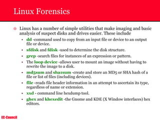 EC-Council
Linux Forensics
~ Linux has a number of simple utilities that make imaging and basic
analysis of suspect disks and drives easier. These include
• dd -command used to copy from an input file or device to an output
file or device.
• sfdisk and fdisk -used to determine the disk structure.
• grep -search files for instances of an expression or pattern.
• The loop device -allows user to mount an image without having to
rewrite the image to a disk.
• md5sum and sha1sum -create and store an MD5 or SHA hash of a
file or list of files (including devices).
• file -reads file header information in an attempt to ascertain its type,
regardless of name or extension.
• xxd - command line hexdump tool.
• ghex and khexedit -the Gnome and KDE (X Window interfaces) hex
editors.
 