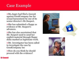 EC-Council
Case Example
~Ms.Angry had filed a lawsuit
against GoodCompany Inc for
sexual harassment by one of its
senior director’s Mr.Suspect.
~She has submitted a floppy as
evidence of Mr. Suspect’s
advances.
~She has also ascertained that
Mr. Suspect used to send her
explicit material through floppy
disks marked as legitimate work.
~Mr. Investigator has been called
to investigate the case by
GoodCompany Inc
~How do you think he should
proceed with the evidence?
 