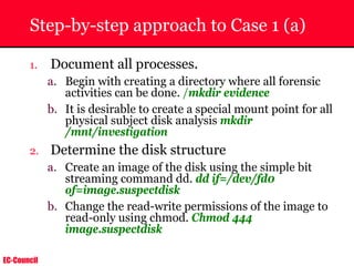 EC-Council
Step-by-step approach to Case 1 (a)
1. Document all processes.
a. Begin with creating a directory where all forensic
activities can be done. /mkdir evidence
b. It is desirable to create a special mount point for all
physical subject disk analysis mkdir
/mnt/investigation
2. Determine the disk structure
a. Create an image of the disk using the simple bit
streaming command dd. dd if=/dev/fd0
of=image.suspectdisk
b. Change the read-write permissions of the image to
read-only using chmod. Chmod 444
image.suspectdisk
 