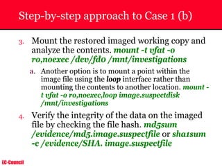 EC-Council
Step-by-step approach to Case 1 (b)
3. Mount the restored imaged working copy and
analyze the contents. mount -t vfat -o
ro,noexec /dev/fd0 /mnt/investigations
a. Another option is to mount a point within the
image file using the loop interface rather than
mounting the contents to another location. mount -
t vfat -o ro,noexec,loop image.suspectdisk
/mnt/investigations
4. Verify the integrity of the data on the imaged
file by checking the file hash. md5sum
/evidence/md5.image.suspectfile or sha1sum
-c /evidence/SHA. image.suspectfile
 