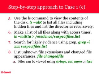 EC-Council
Step-by-step approach to Case 1 (c)
5. Use the ls command to view the contents of
the disk. ls –alR to list all files including
hidden files and list the directories recursively.
6. Make a list of all files along with access times.
ls –laiRtu > /evidence/suspectfiles.list
7. Search for likely evidence using grep. grep -i
xxx suspectfiles.list
8. List unknown file extensions and changed file
appearances. file changedfile
a. Files can be viewed using strings, cat, more or less
 