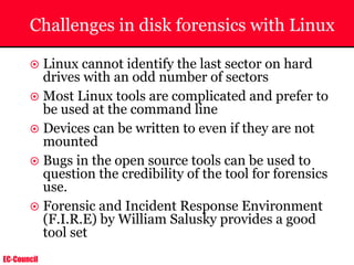EC-Council
Challenges in disk forensics with Linux
~ Linux cannot identify the last sector on hard
drives with an odd number of sectors
~ Most Linux tools are complicated and prefer to
be used at the command line
~ Devices can be written to even if they are not
mounted
~ Bugs in the open source tools can be used to
question the credibility of the tool for forensics
use.
~ Forensic and Incident Response Environment
(F.I.R.E) by William Salusky provides a good
tool set
 