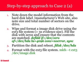 EC-Council
Step-by-step approach to Case 2 (a)
1. Note down the model information from the
hard disk label /manufacturer’s Web site, also
note size and total number of sectors on the
drive.
2. Wipe and format a image disk drive using the
ext3 file system (> 3x evidence size). Fill the
disk with zeros and ensure that the contents
are matched. dcfldd if=/dev/zero
of=/dev/hda bs=4096 conv=noerror, sync
3. Partition the disk and reboot. fdisk /dev/hda
4. Format with the ext3 file system. mkfs –t ext3
/dev/image.disk
 