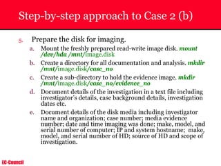 EC-Council
Step-by-step approach to Case 2 (b)
5. Prepare the disk for imaging.
a. Mount the freshly prepared read-write image disk. mount
/dev/hda /mnt/image.disk
b. Create a directory for all documentation and analysis. mkdir
/mnt/image.disk/case_no
c. Create a sub-directory to hold the evidence image. mkdir
/mnt/image.disk/case_no/evidence_no
d. Document details of the investigation in a text file including
investigator’s details, case background details, investigation
dates etc.
e. Document details of the disk media including investigator
name and organization; case number; media evidence
number; date and time imaging was done; make, model, and
serial number of computer; IP and system hostname; make,
model, and serial number of HD; source of HD and scope of
investigation.
 