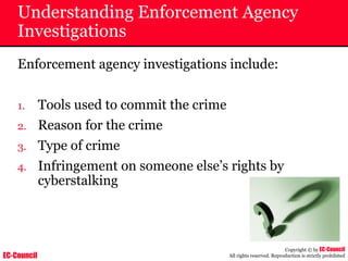 EC-Council
Copyright © by EC-Council
All rights reserved. Reproduction is strictly prohibited
Understanding Enforcement Agency
Investigations
Enforcement agency investigations include:
1. Tools used to commit the crime
2. Reason for the crime
3. Type of crime
4. Infringement on someone else’s rights by
cyberstalking
 