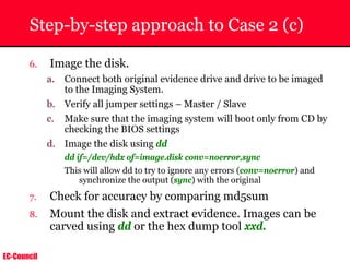 EC-Council
Step-by-step approach to Case 2 (c)
6. Image the disk.
a. Connect both original evidence drive and drive to be imaged
to the Imaging System.
b. Verify all jumper settings – Master / Slave
c. Make sure that the imaging system will boot only from CD by
checking the BIOS settings
d. Image the disk using dd
dd if=/dev/hdx of=image.disk conv=noerror,sync
This will allow dd to try to ignore any errors (conv=noerror) and
synchronize the output (sync) with the original
7. Check for accuracy by comparing md5sum
8. Mount the disk and extract evidence. Images can be
carved using dd or the hex dump tool xxd.
 