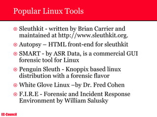 EC-Council
Popular Linux Tools
~ Sleuthkit - written by Brian Carrier and
maintained at http://www.sleuthkit.org.
~ Autopsy – HTML front-end for sleuthkit
~ SMART - by ASR Data, is a commercial GUI
forensic tool for Linux
~ Penguin Sleuth - Knoppix based linux
distribution with a forensic flavor
~ White Glove Linux –by Dr. Fred Cohen
~ F.I.R.E - Forensic and Incident Response
Environment by William Salusky
 