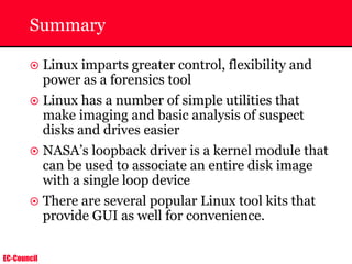 EC-Council
Summary
~ Linux imparts greater control, flexibility and
power as a forensics tool
~ Linux has a number of simple utilities that
make imaging and basic analysis of suspect
disks and drives easier
~ NASA’s loopback driver is a kernel module that
can be used to associate an entire disk image
with a single loop device
~ There are several popular Linux tool kits that
provide GUI as well for convenience.
 