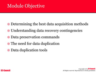 EC-Council
Copyright © by EC-Council
All Rights reserved. Reproduction is strictly prohibited
Module Objective
~ Determining the best data acquisition methods
~ Understanding data recovery contingencies
~ Data preservation commands
~ The need for data duplication
~ Data duplication tools
 