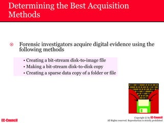 EC-Council
Copyright © by EC-Council
All Rights reserved. Reproduction is strictly prohibited
Determining the Best Acquisition
Methods
~ Forensic investigators acquire digital evidence using the
following methods
• Creating a bit-stream disk-to-image file
• Making a bit-stream disk-to-disk copy
• Creating a sparse data copy of a folder or file
 