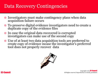 EC-Council
Copyright © by EC-Council
All Rights reserved. Reproduction is strictly prohibited
Data Recovery Contingencies
~ Investigators must make contingency plans when data
acquisition failure occurs
~ To preserve digital evidence investigators need to create a
duplicate copy of the evidence files
~ In case the original data recovered is corrupted
investigators can make use of the second copy
~ Use of at least two data acquisition tools are preferred to
create copy of evidence incase the investigator’s preferred
tool does not properly recover data
 