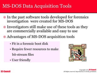 EC-Council
Copyright © by EC-Council
All Rights reserved. Reproduction is strictly prohibited
MS-DOS Data Acquisition Tools
~ In the past software tools developed for forensics
investigation were created for MS-DOS
~ Investigators still make use of these tools as they
are commercially available and easy to use
~ Advantages of MS-DOS acquisition tools
• Fit in a forensic boot disk
• Require fewer resources to make
bit-stream files
• User friendly
 