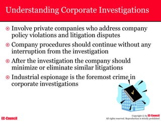 EC-Council
Copyright © by EC-Council
All rights reserved. Reproduction is strictly prohibited
Understanding Corporate Investigations
~ Involve private companies who address company
policy violations and litigation disputes
~ Company procedures should continue without any
interruption from the investigation
~ After the investigation the company should
minimize or eliminate similar litigations
~ Industrial espionage is the foremost crime in
corporate investigations
 