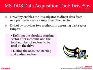 EC-Council
Copyright © by EC-Council
All Rights reserved. Reproduction is strictly prohibited
MS-DOS Data Acquisition Tool: DriveSpy
~ DriveSpy enables the investigator to direct data from
one particular sector range to another sector
~ DriveSpy provides two methods in accessing disk sector
ranges:
• Defining the absolute starting
sector after a comma and the
total number of sectors to be
read on the drive
• Listing the absolute starting
and ending sectors
 
