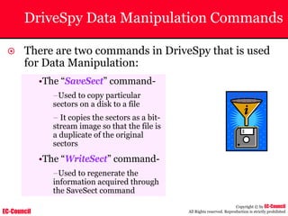 EC-Council
Copyright © by EC-Council
All Rights reserved. Reproduction is strictly prohibited
DriveSpy Data Manipulation Commands
~ There are two commands in DriveSpy that is used
for Data Manipulation:
•The “SaveSect” command-
–Used to copy particular
sectors on a disk to a file
– It copies the sectors as a bit-
stream image so that the file is
a duplicate of the original
sectors
•The “WriteSect” command-
–Used to regenerate the
information acquired through
the SaveSect command
 