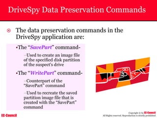 EC-Council
Copyright © by EC-Council
All Rights reserved. Reproduction is strictly prohibited
DriveSpy Data Preservation Commands
~ The data preservation commands in the
DriveSpy application are:
•The “SavePart” command-
–Used to create an image file
of the specified disk partition
of the suspect's drive
•The “WritePart” command-
–Counterpart of the
“SavePart” command
–Used to recreate the saved
partition image file that is
created with the “SavePart”
command
 