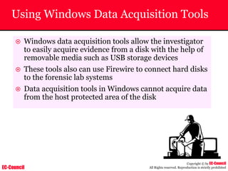 EC-Council
Copyright © by EC-Council
All Rights reserved. Reproduction is strictly prohibited
Using Windows Data Acquisition Tools
~ Windows data acquisition tools allow the investigator
to easily acquire evidence from a disk with the help of
removable media such as USB storage devices
~ These tools also can use Firewire to connect hard disks
to the forensic lab systems
~ Data acquisition tools in Windows cannot acquire data
from the host protected area of the disk
 