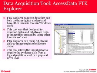 EC-Council
Copyright © by EC-Council
All Rights reserved. Reproduction is strictly prohibited
Data Acquisition Tool: AccessData FTK
Explorer
~ FTK Explorer acquires data that can
help the investigator understand
how other forensic tools in Windows
work
~ This tool was first designed to
examine disks and bit-stream disk-
to-image files created by using other
forensic software
~ FTK Explorer can make bit-stream
disk-to-image copies of evidence
disks
~ This tool allows the investigator to
acquire the evidence disk from a
logical partition level or a physical
drive level
 