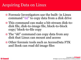 EC-Council
Copyright © by EC-Council
All Rights reserved. Reproduction is strictly prohibited
Acquiring Data on Linux
~ Forensic Investigators use the built- in Linux
command “dd” to copy data from a disk drive
~ This command can make a bit-stream disk-to-
disk file, disk-to-image file, block-to-block
copy/ block-to-file copy
~ The “dd” command can copy data from any
disk that Linux can mount and access
~ Other forensic tools such as AccessData FTK
and Ilook can read dd image files
 
