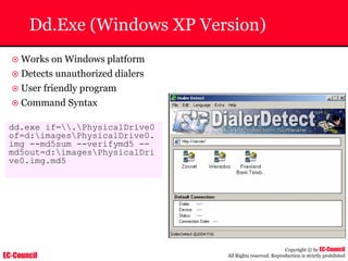 EC-Council
Copyright © by EC-Council
All Rights reserved. Reproduction is strictly prohibited
Dd.Exe (Windows XP Version)
~ Works on Windows platform
~ Detects unauthorized dialers
~ User friendly program
~ Command Syntax
dd.exe if=.PhysicalDrive0
of=d:imagesPhysicalDrive0.
img --md5sum --verifymd5 --
md5out=d:imagesPhysicalDri
ve0.img.md5
 