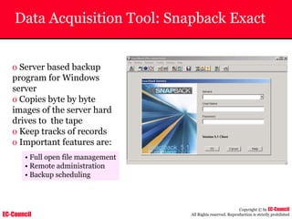 EC-Council
Copyright © by EC-Council
All Rights reserved. Reproduction is strictly prohibited
Data Acquisition Tool: Snapback Exact
o Server based backup
program for Windows
server
o Copies byte by byte
images of the server hard
drives to the tape
o Keep tracks of records
o Important features are:
• Full open file management
• Remote administration
• Backup scheduling
 