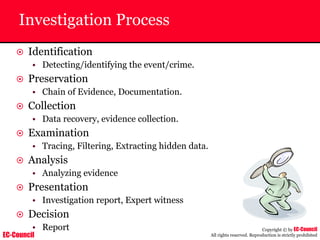 EC-Council
Copyright © by EC-Council
All rights reserved. Reproduction is strictly prohibited
Investigation Process
~ Identification
• Detecting/identifying the event/crime.
~ Preservation
• Chain of Evidence, Documentation.
~ Collection
• Data recovery, evidence collection.
~ Examination
• Tracing, Filtering, Extracting hidden data.
~ Analysis
• Analyzing evidence
~ Presentation
• Investigation report, Expert witness
~ Decision
• Report
 