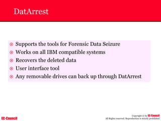 EC-Council
Copyright © by EC-Council
All Rights reserved. Reproduction is strictly prohibited
DatArrest
~ Supports the tools for Forensic Data Seizure
~ Works on all IBM compatible systems
~ Recovers the deleted data
~ User interface tool
~ Any removable drives can back up through DatArrest
 