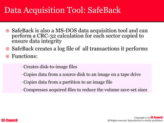 EC-Council
Copyright © by EC-Council
All Rights reserved. Reproduction is strictly prohibited
Data Acquisition Tool: SafeBack
~ SafeBack is also a MS-DOS data acquisition tool and can
perform a CRC-32 calculation for each sector copied to
ensure data integrity
~ SafeBack creates a log file of all transactions it performs
~ Functions:
–Creates disk-to-image files
–Copies data from a source disk to an image on a tape drive
–Copies data from a partition to an image file
–Compresses acquired files to reduce the volume save-set sizes
 