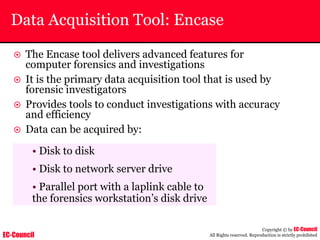 EC-Council
Copyright © by EC-Council
All Rights reserved. Reproduction is strictly prohibited
Data Acquisition Tool: Encase
~ The Encase tool delivers advanced features for
computer forensics and investigations
~ It is the primary data acquisition tool that is used by
forensic investigators
~ Provides tools to conduct investigations with accuracy
and efficiency
~ Data can be acquired by:
• Disk to disk
• Disk to network server drive
• Parallel port with a laplink cable to
the forensics workstation’s disk drive
 