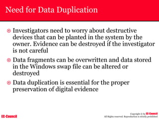 EC-Council
Copyright © by EC-Council
All Rights reserved. Reproduction is strictly prohibited
Need for Data Duplication
~ Investigators need to worry about destructive
devices that can be planted in the system by the
owner. Evidence can be destroyed if the investigator
is not careful
~ Data fragments can be overwritten and data stored
in the Windows swap file can be altered or
destroyed
~ Data duplication is essential for the proper
preservation of digital evidence
 