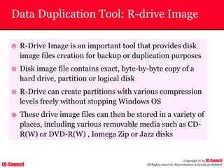 EC-Council
Copyright © by EC-Council
All Rights reserved. Reproduction is strictly prohibited
Data Duplication Tool: R-drive Image
~ R-Drive Image is an important tool that provides disk
image files creation for backup or duplication purposes
~ Disk image file contains exact, byte-by-byte copy of a
hard drive, partition or logical disk
~ R-Drive can create partitions with various compression
levels freely without stopping Windows OS
~ These drive image files can then be stored in a variety of
places, including various removable media such as CD-
R(W) or DVD-R(W) , Iomega Zip or Jazz disks
 