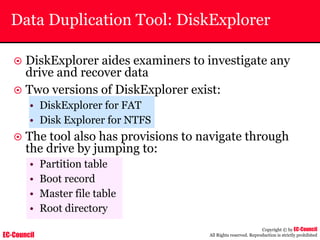 EC-Council
Copyright © by EC-Council
All Rights reserved. Reproduction is strictly prohibited
Data Duplication Tool: DiskExplorer
~ DiskExplorer aides examiners to investigate any
drive and recover data
~ Two versions of DiskExplorer exist:
• DiskExplorer for FAT
• Disk Explorer for NTFS
~ The tool also has provisions to navigate through
the drive by jumping to:
• Partition table
• Boot record
• Master file table
• Root directory
 
