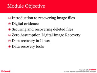 EC-Council
Copyright © by EC-Council
All Rights reserved. Reproduction is strictly prohibited
Module Objective
~ Introduction to recovering image files
~ Digital evidence
~ Securing and recovering deleted files
~ Zero Assumption Digital Image Recovery
~ Data recovery in Linux
~ Data recovery tools
 