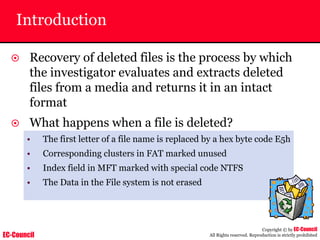 EC-Council
Copyright © by EC-Council
All Rights reserved. Reproduction is strictly prohibited
Introduction
~ Recovery of deleted files is the process by which
the investigator evaluates and extracts deleted
files from a media and returns it in an intact
format
~ What happens when a file is deleted?
• The first letter of a file name is replaced by a hex byte code E5h
• Corresponding clusters in FAT marked unused
• Index field in MFT marked with special code NTFS
• The Data in the File system is not erased
 