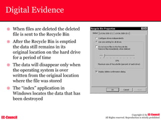 EC-Council
Copyright © by EC-Council
All Rights reserved. Reproduction is strictly prohibited
Digital Evidence
~ When files are deleted the deleted
file is sent to the Recycle Bin
~ After the Recycle Bin is emptied
the data still remains in its
original location on the hard drive
for a period of time
~ The data will disappear only when
the operating system is over
written from the original location
where the file was stored
~ The “index” application in
Windows locates the data that has
been destroyed
 