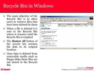 EC-Council
Copyright © by EC-Council
All Rights reserved. Reproduction is strictly prohibited
Recycle Bin in Windows
~ The main objective of the
Recycle Bin is to allow
users to retrieve files that
have been deleted by them
~ When a file is deleted it is
sent to the Recycle Bin
where it remains until the
Recycle Bin is emptied
~ The Restore All button of
the recycle bin restores
the data to its original
location.
~ Once data is deleted from
removable media such as
floppy disks these files are
not stored in the Recycle
Bin
 