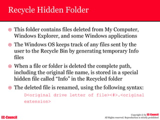 EC-Council
Copyright © by EC-Council
All Rights reserved. Reproduction is strictly prohibited
Recycle Hidden Folder
~ This folder contains files deleted from My Computer,
Windows Explorer, and some Windows applications
~ The Windows OS keeps track of any files sent by the
user to the Recycle Bin by generating temporary Info
files
~ When a file or folder is deleted the complete path,
including the original file name, is stored in a special
hidden file called “Info” in the Recycled folder
~ The deleted file is renamed, using the following syntax:
D<original drive letter of file><#>.<original
extension>
 